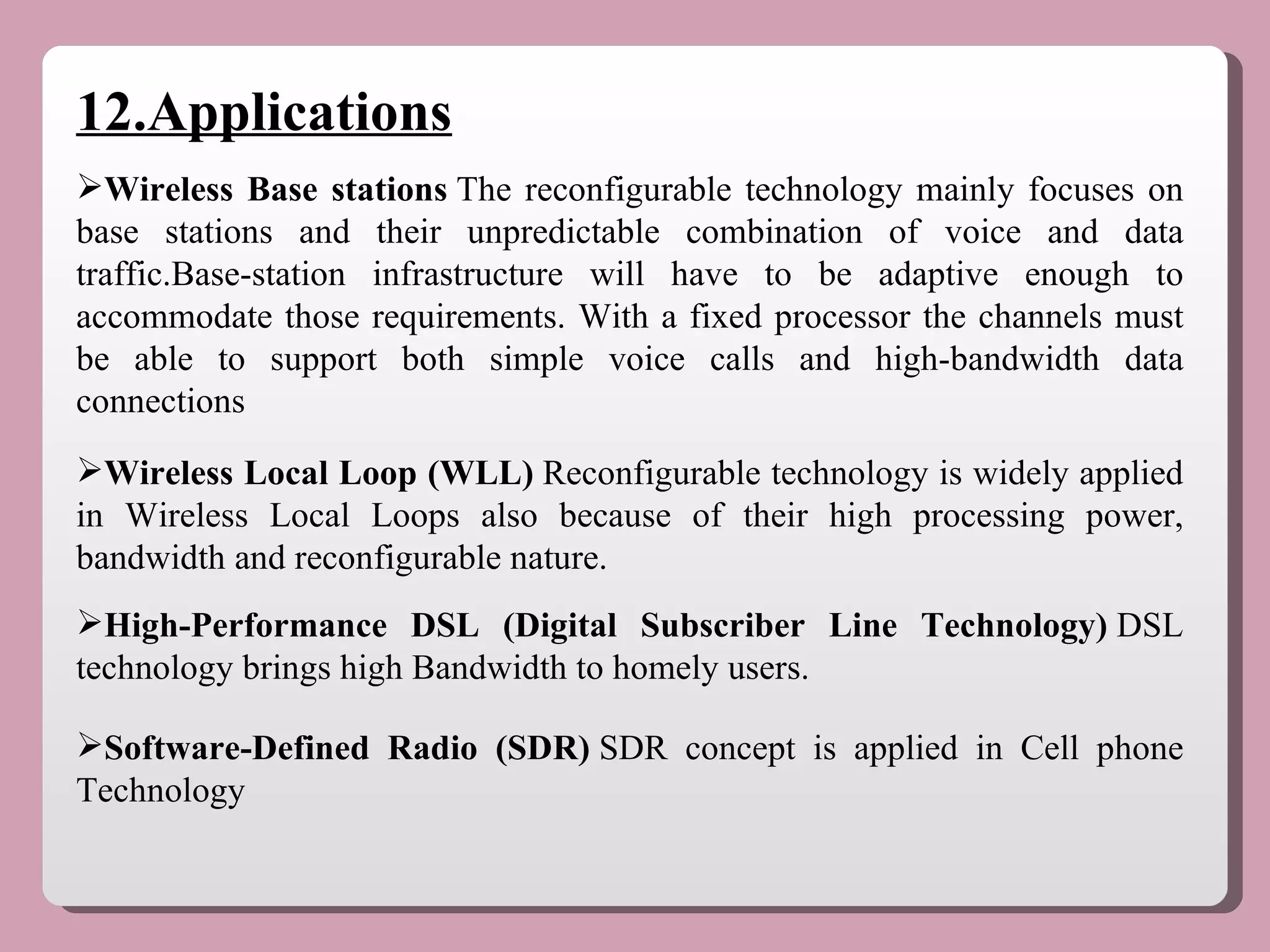 12.Applications Wireless Base stations  The reconfigurable technology mainly focuses on base stations and their unpredictable combination of voice and data traffic.Base-station infrastructure will have to be adaptive enough to accommodate those requirements. With a fixed processor the channels must be able to support both simple voice calls and high-bandwidth data connections Wireless Local Loop (WLL)  Reconfigurable technology is widely applied in Wireless Local Loops also because of their high processing power, bandwidth and reconfigurable nature. High-Performance DSL (Digital Subscriber Line Technology)  DSL technology brings high Bandwidth to homely users. Software-Defined Radio (SDR)  SDR concept is applied in Cell phone Technology 