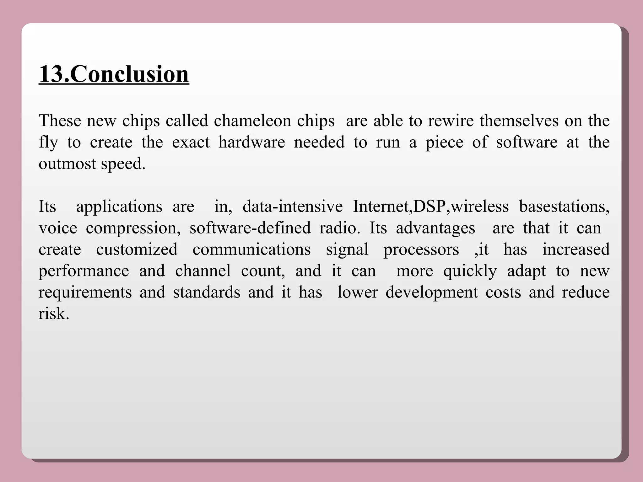 13.Conclusion These new chips called chameleon chips  are able to rewire themselves on the fly to create the exact hardware needed to run a piece of software at the outmost speed. Its  applications are  in, data-intensive Internet,DSP,wireless basestations, voice compression, software-defined radio. Its advantages  are that it can  create customized communications signal processors ,it has increased performance and channel count, and it can  more quickly adapt to new requirements and standards and it has  lower development costs and reduce risk.  