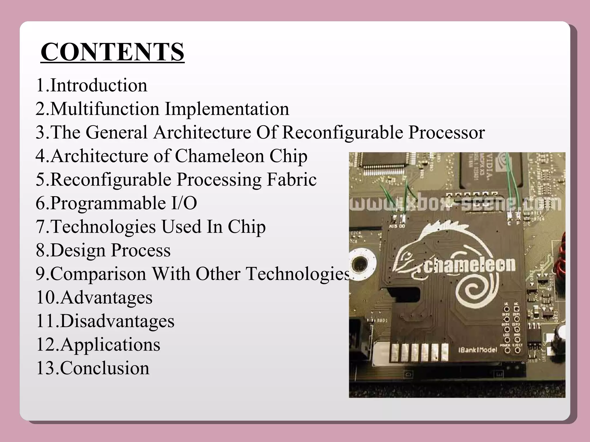 CONTENTS 1.Introduction 2.Multifunction Implementation 3.The General Architecture Of Reconfigurable Processor 4.Architecture of Chameleon Chip 5.Reconfigurable Processing Fabric 6.Programmable I/O 7.Technologies Used In Chip 8.Design Process 9.Comparison With Other Technologies 10.Advantages 11.Disadvantages 12.Applications 13.Conclusion 