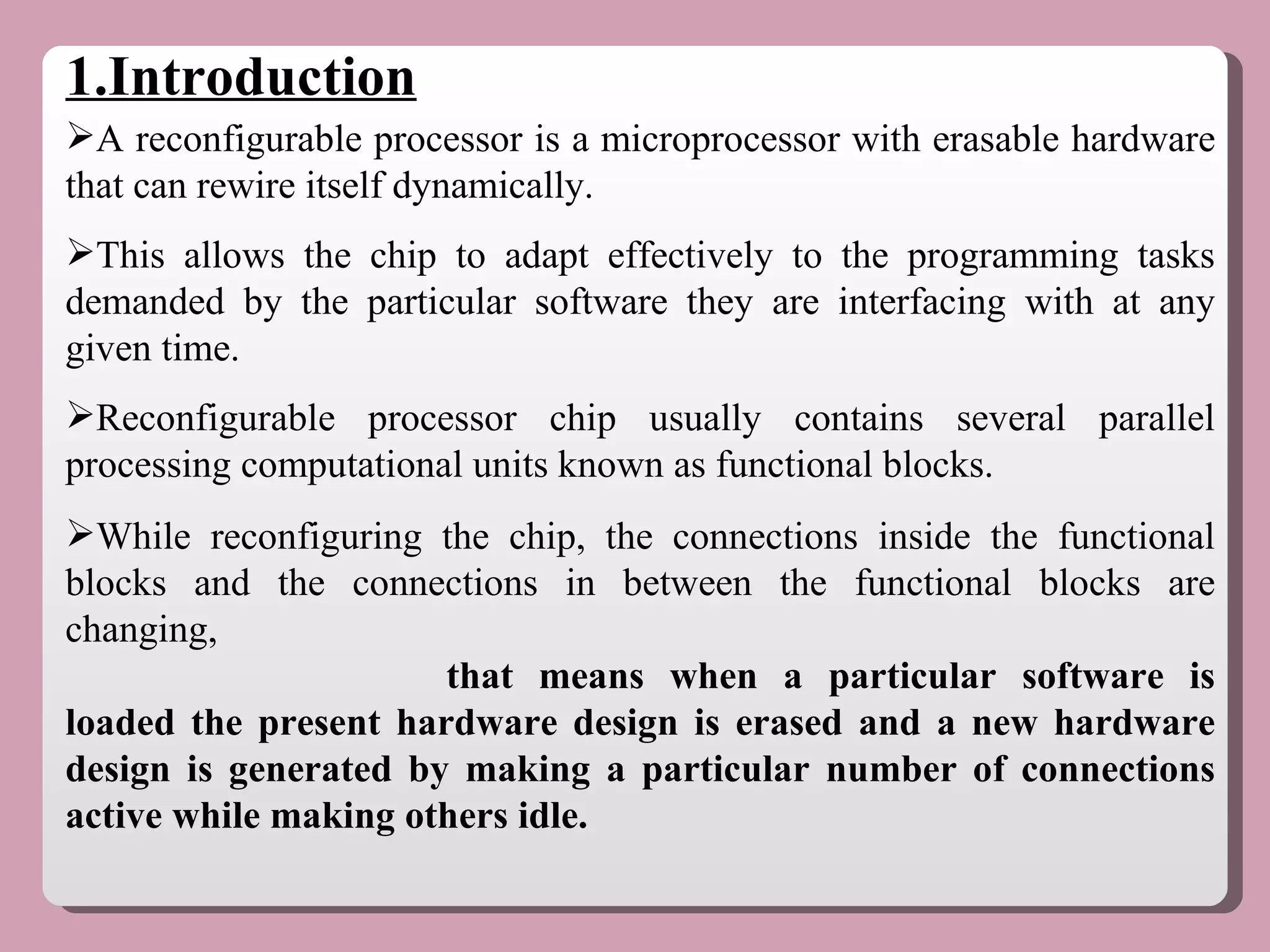 A reconfigurable processor is a microprocessor with erasable hardware that can rewire itself dynamically.  This allows the chip to adapt effectively to the programming tasks demanded by the particular software they are interfacing with at any given time.  Reconfigurable processor chip usually contains several parallel processing computational units known as functional blocks. While reconfiguring the chip, the connections inside the functional blocks and the connections in between the functional blocks are changing, that means when a particular software is loaded the present hardware design is erased and a new hardware design is generated by making a particular number of connections active while making others idle.  1.Introduction 
