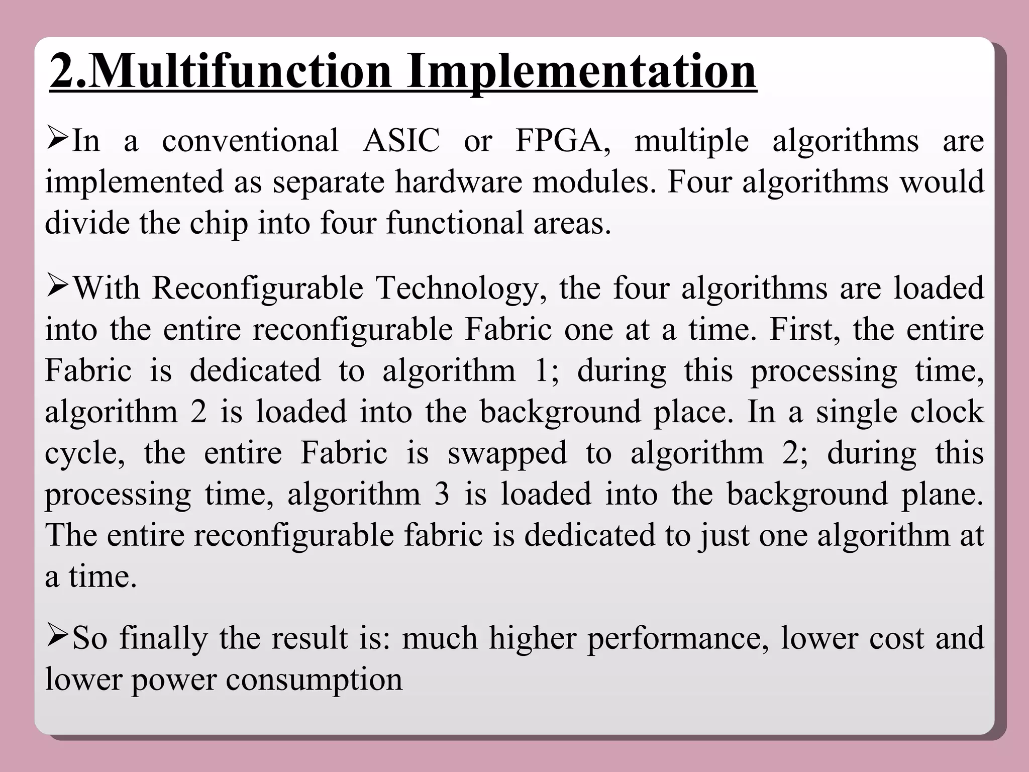 2.Multifunction Implementation In a conventional ASIC or FPGA, multiple algorithms are implemented as separate hardware modules. Four algorithms would divide the chip into four functional areas.  With Reconfigurable Technology, the four algorithms are loaded into the entire reconfigurable Fabric one at a time. First, the entire Fabric is dedicated to algorithm 1; during this processing time, algorithm 2 is loaded into the background place. In a single clock cycle, the entire Fabric is swapped to algorithm 2; during this processing time, algorithm 3 is loaded into the background plane. The entire reconfigurable fabric is dedicated to just one algorithm at a time.  So finally the result is: much higher performance, lower cost and lower power consumption 
