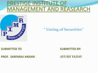 PRESTIGE INSTITUTE OF 
MANAGEMENT AND REASEARCH 
SUBMITTED TO 
PROF. SARFARAJ ANSARI 
“ Listing of Securities” 
SUBMITTED BY: 
AYUSH YADAV 
 