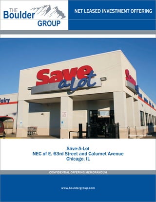 NET LEASED INVESTMENT OFFERING




                                           Representative Photo




                Save-A-Lot
NEC of E. 63rd Street and Calumet Avenue
                Chicago, IL

       CONFIDENTIAL OFFERING MEMORANDUM




             www.bouldergroup.com
 