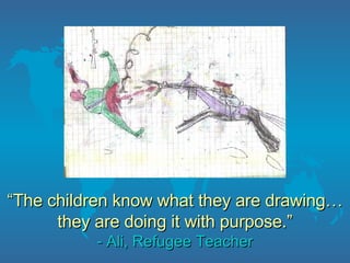 “ The  children  know what they are d raw ing…they are doing it with purpose.” - Ali, Refugee Teacher 