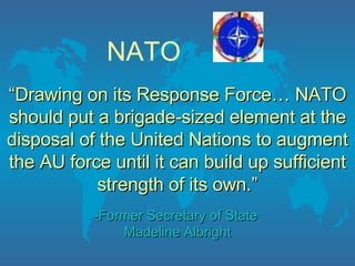 NATO “ Drawing on its Response Force… NATO should put a brigade-sized element at the disposal of the United Nations to augment the AU force until it can build up sufficient strength of its own.” -Former Secretary of State  Madeline Albright 
