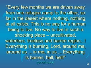 “ Every few months we are driven away from one refugee camp to the other, so far in the desert where nothing, nothing at all exists. This is no way for a human being to live. No way to live in such a shocking place – uncultivated, waterless, treeless and barren region...! Everything is burning, Lord, around me, around us ... in me, in us ... Everything is barren, hell, hell!” (continues) 