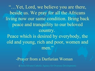 “… Yet, Lord, we believe you are there, beside us. We pray for all the Africans living now our same condition. Bring back peace and tranquility to our beloved country.  Peace which is desired by everybody, the old and young, rich and poor, women and men.” -Prayer from a Darfurian Woman  ( Gloria Silvano/Catholic Agency for Overseas Development) 