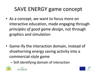 SAVE ENERGY game concept
• As a concept, we want to focus more on
  interactive education, made engaging through
  principles of good game design, not through
  graphics and simulation

• Game-ify the interaction domain, instead of
  shoehorning energy saving activity into a
  commercial-style game
  – Still identifying domain of interaction
 
