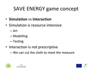 SAVE ENERGY game concept
• Simulation vs Interaction
• Simulation is resource intensive
  – Art
  – Modelling
  – Testing
• Interaction is not prescriptive
  – We can cut the cloth to meet the measure
 