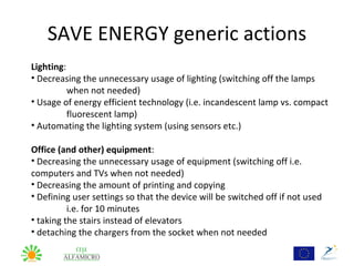 SAVE ENERGY generic actions
Lighting:
• Decreasing the unnecessary usage of lighting (switching off the lamps
          when not needed)
• Usage of energy efficient technology (i.e. incandescent lamp vs. compact
          fluorescent lamp)
• Automating the lighting system (using sensors etc.)

Office (and other) equipment:
• Decreasing the unnecessary usage of equipment (switching off i.e.
computers and TVs when not needed)
• Decreasing the amount of printing and copying
• Defining user settings so that the device will be switched off if not used
          i.e. for 10 minutes
• taking the stairs instead of elevators
• detaching the chargers from the socket when not needed
 