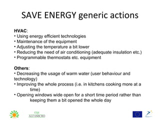 SAVE ENERGY generic actions
HVAC:
• Using energy efficient technologies
• Maintenance of the equipment
• Adjusting the temperature a bit lower
• Reducing the need of air conditioning (adequate insulation etc.)
• Programmable thermostats etc. equipment

Others:
• Decreasing the usage of warm water (user behaviour and
technology)
• Improving the whole process (i.e. in kitchens cooking more at a
        time)
• Opening windows wide open for a short time period rather than
        keeping them a bit opened the whole day
 