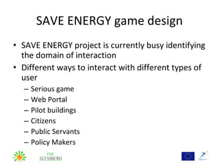 SAVE ENERGY game design
• SAVE ENERGY project is currently busy identifying
  the domain of interaction
• Different ways to interact with different types of
  user
  –   Serious game
  –   Web Portal
  –   Pilot buildings
  –   Citizens
  –   Public Servants
  –   Policy Makers
 