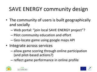 SAVE ENERGY community design
• The community of users is built geographically
  and socially
  – Web portal: “join local SAVE ENERGY project”?
  – Pilot community education and effort
  – Geo-locate game using google maps API
• Integrate across services
  – allow game scoring through online participation
    (and pilot-based actions?)
  – reflect game performance in online profile
 