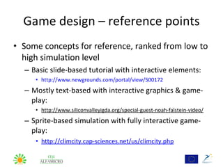 Game design – reference points
• Some concepts for reference, ranked from low to
  high simulation level
  – Basic slide-based tutorial with interactive elements:
     • http://www.newgrounds.com/portal/view/500172
  – Mostly text-based with interactive graphics & game-
    play:
     • http://www.siliconvalleyigda.org/special-guest-noah-falstein-video/
  – Sprite-based simulation with fully interactive game-
    play:
     • http://climcity.cap-sciences.net/us/climcity.php
 