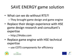 SAVE ENERGY game solution
• What can we do without RTS?!
  – They brought game design and game engine
• Replace their design experience with HSE
  game design research and consultant’s
  expertise
  – http://iHobo.com
• Replace game engine with HSE technical
  expertise
  – use COTS components for efficiency
 
