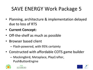 SAVE ENERGY Work Package 5
• Planning, architecture & implementation delayed
  due to loss of RTS
• Current Concept:
• Off-the-shelf as much as possible
• Browser based client
  – Flash-powered, with 95% certainty
• Constructed with affordable COTS game builder
  – Mockingbird, Metaplace, PlayCrafter,
    PushButtonEngine
 