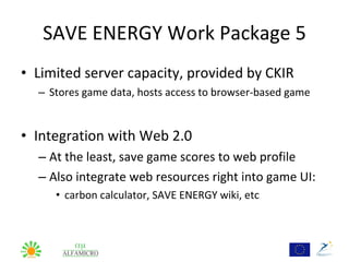 SAVE ENERGY Work Package 5
• Limited server capacity, provided by CKIR
  – Stores game data, hosts access to browser-based game


• Integration with Web 2.0
  – At the least, save game scores to web profile
  – Also integrate web resources right into game UI:
     • carbon calculator, SAVE ENERGY wiki, etc
 