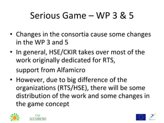 Serious Game – WP 3 & 5
• Changes in the consortia cause some changes
  in the WP 3 and 5
• In general, HSE/CKIR takes over most of the
  work originally dedicated for RTS,
  support from Alfamicro
• However, due to big difference of the
  organizations (RTS/HSE), there will be some
  distribution of the work and some changes in
  the game concept
 