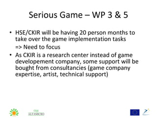 Serious Game – WP 3 & 5
• HSE/CKIR will be having 20 person months to
  take over the game implementation tasks
  => Need to focus
• As CKIR is a research center instead of game
  developement company, some support will be
  bought from consultancies (game company
  expertise, artist, technical support)
 