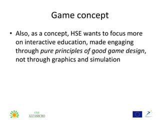 Game concept
• Also, as a concept, HSE wants to focus more
  on interactive education, made engaging
  through pure principles of good game design,
  not through graphics and simulation
 