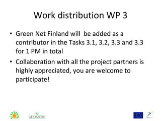 Work distribution WP 3
• Green Net Finland will be added as a
  contributor in the Tasks 3.1, 3.2, 3.3 and 3.3
  for 1 PM in total
• Collaboration with all the project partners is
  highly appreciated, you are welcome to
  participate!
 