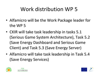 Work distribution WP 5
• Alfamicro will be the Work Package leader for
  the WP 5
• CKIR will take task leadership in tasks 5.1
  (Serious Game System Architecture), Task 5.2
  (Save Energy Dashboard and Serious Game
  Client) and Task 5.3 (Save Energy Server)
• Alfamicro will take task leadership in Task 5.4
  (Save Energy Services)
 