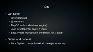 1
● Jan Kotek
– jan@kotek.net
– @JanKotek
– MapDB author (database engine)
– Java developer for past 12 years
– Last 3 years independent consultant for MapDB
● Slides and code at
– https://github.com/jankotek/talk-save-java-memory
Intro
 