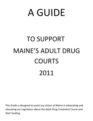 A GUIDE

                   TO SUPPORT
      MAINE’S ADULT DRUG
           COURTS
                              2011



This Guide is designed to assist any citizen of Maine in advocating and
educating our Legislators about the Adult Drug Treatment Courts and
their funding.
 