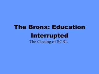 The Bronx: Education Interrupted The Closing of SCRL 