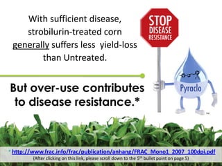 With sufficient disease,
    strobilurin-treated corn
 generally suffers less yield-loss
        than Untreated.


But over-use contributes
 to disease resistance.*
                                                                                              TM




* http://www.frac.info/frac/publication/anhang/FRAC_Mono1_2007_100dpi.pdf
        (After clicking on this link, please scroll down to the 5th bullet point on page 5)
 