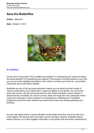 Business Article Archive
A view of the past
http://businessarticlearchive.com

Save the Butterflies
Author : abbcyuve
Date : October 7, 2013

By: Butterflies

Are you sick of rainy days? This so-called July weather? Is it dampening your spirits and killing
the social calendar? Is it threatening your species? If the answer to the last question is yes, then
you are one of the butterflies that feature in this article, if not then you’re like me – just another
malcontent, fed up with British weather.
Butterflies are one of the few purely decorative insects you can attract and their variety of
colours is astonishing, thus making them a welcome addition to any garden, but, due to last
years wet summer, and the continuing trend this year, Britain has seen a severe decline in
several species of butterfly. As most of us know, water and wings don’t mix, particularly where
insects are concerned. A heavy rainstorm is comparable to a blitzkrieg from a butterflys
perspective and all this rotten weather has meant they’ve been less actively pollinating and
breeding.

As such, last weeks article on pond cultivation comes closer to the fore, due to it’s role as an
insect habitat. The obvious plus is the water source it provides, however, butterflies require
peace to flourish, so I’d also suggest a wild patch in your garden that will remain undisturbed by

1/2

 