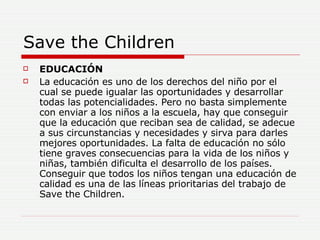 Save the Children EDUCACIÓN La educación es uno de los derechos del niño por el cual se puede igualar las oportunidades y desarrollar todas las potencialidades. Pero no basta simplemente con enviar a los niños a la escuela, hay que conseguir que la educación que reciban sea de calidad, se adecue a sus circunstancias y necesidades y sirva para darles mejores oportunidades. La falta de educación no sólo tiene graves consecuencias para la vida de los niños y niñas, también dificulta el desarrollo de los países. Conseguir que todos los niños tengan una educación de calidad es una de las líneas prioritarias del trabajo de Save the Children. 