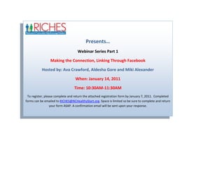 Presents…Webinar Series Part 1Making the Connection, Linking Through FacebookHosted by: Ava Crawford, Aldesha Gore and Miki AlexanderWhen: January 14, 2011  Time: 10:30AM-11:30AMTo register, please complete and return the attached registration form by January 7, 2011.  Completed forms can be emailed to RICHES@NCHealthyStart.org. Space is limited so be sure to complete and return your form ASAP. A confirmation email will be sent upon your response.<br />