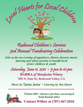 Redwood Children’s Services
    3rd Annual Fundraising Celebration
Join us for an evening of appetizers, dinner, dessert, music,
         dancing and silent auction to benefit local
                  foster children & youth
    Saturday, June 11, 2011 ▪ 5 pm to 10 pm
            BARRA of Mendocino Winery
          7051 N. State St., Redwood Valley, CA

     Music by 'Samba Jamba’ ~ Catering by Jim Stuart


               Tickets $60 ▪ Advance purchase encouraged
                           Semi-formal attire
               Contact Willow at (707) 467-2010
 