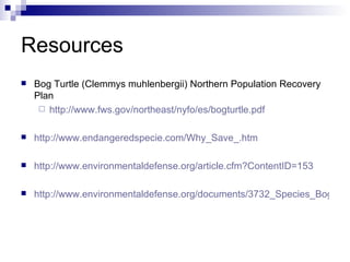Resources Bog Turtle (Clemmys muhlenbergii) Northern Population Recovery Plan http://www.fws.gov/northeast/nyfo/es/bogturtle.pdf http://www.endangeredspecie.com/Why_Save_.htm http://www.environmentaldefense.org/article.cfm?ContentID=153 http://www.environmentaldefense.org/documents/3732_Species_Bog%20Turtle.pdf 