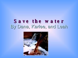 Save the water By Dana, Karlee, and Leah 