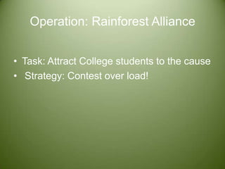 Operation: Rainforest Alliance  Task: Attract College students to the cause   Strategy: Contest over load!  