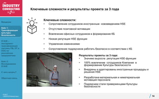 © 2017
«ЭКОПСИ Консалтинг»
Ключевые сложности и результаты проекта за 3 года
Ключевые сложности:
• Сопротивление сотрудников иностранным нововведением HSE
• Отсутствие позитивной мотивации
• Вовлечение офисных сотрудников в формирование КБ
• Низкая репутация HSE функции
• Управление изменениями
• Сопротивление подрядчиков работать безопасно в соответствии с КБ
14
Результаты проекты за 3 года:
• Значимо выросла репутация HSE-функции
• 100% вовлечение сотрудников Компании в
формирование Культуры безопасности
• Внедрены и адаптированы иностранные процедуры и
решения HSE
• Разработана материальная и нематериальная
мотивация персонала
• Подрядчики стали приверженцами Культуры
безопасности
Введение
Кейс 1:
Трансформация
культуры
безопасности
S*AVE –
инструмент
трансформации
системы ПБ, ОТ и
ООС на
российских
предприятиях
Кейс 2:
Исследование
S*AVE
С чего начать?
Обратная связь
 