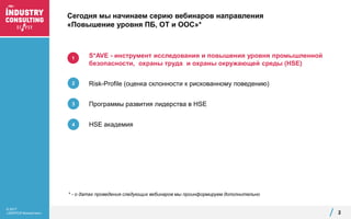 © 2017
«ЭКОПСИ Консалтинг»
Сегодня мы начинаем серию вебинаров направления
«Повышение уровня ПБ, ОТ и ООС»*
2
S*AVE - инструмент исследования и повышения уровня промышленной
безопасности, охраны труда и охраны окружающей среды (HSE)
Risk-Profile (оценка склонности к рискованному поведению)
Программы развития лидерства в HSE
HSE академия
1
4
3
2
* - о датах проведения следующих вебинаров мы проинформируем дополнительно
 