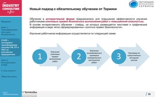 © 2017
«ЭКОПСИ Консалтинг»
Изучение
ключевых
правил
выполнения
работ
1
Изучение
анимированных
примеров
неправильного
выполнения
работ
2
Тренажер по
самостоятельн
ой оценке
рисков
3
Новый подход к обязательному обучению от Термики
Обучение в интерактивной форме предназначено для повышения эффективности изучения
работниками ключевых правил безопасного выполнения работ с повышенной опасностью.
В основе интерактивного обучения - слайды, на которых размещается текстовая и графическая
информация в виде четко сформулированных «золотых правил безопасности».
Изучение работником информации осуществляется по следующей схеме:
25
Введение
Кейс 1:
Трансформация
культуры
безопасности
S*AVE –
инструмент
трансформации
системы ПБ, ОТ и
ООС на
российских
предприятиях
Кейс 2:
Исследование
S*AVE
С чего начать?
Обратная связь
 