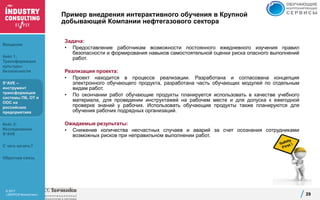 © 2017
«ЭКОПСИ Консалтинг»
Пример внедрения интерактивного обучения в Крупной
добывающей Компании нефтегазового сектора
Задача:
• Предоставление работникам возможности постоянного ежедневного изучения правил
безопасности и формирования навыков самостоятельной оценки риска опасного выполнений
работ.
Реализация проекта:
• Проект находится в процессе реализации. Разработана и согласована концепция
электронного обучающего продукта, разработана часть обучающих модулей по отдельным
видам работ.
• По окончании работ обучающие продукты планируется использовать в качестве учебного
материала, для проведении инструктажей на рабочем месте и для допуска к ежегодной
проверке знаний у рабочих. Использовать обучающие продукты также планируются для
обучения рабочих подрядных организаций.
Ожидаемые результаты:
• Снижение количества несчастных случаев и аварий за счет осознания сотрудниками
возможных рисков при неправильном выполнении работ.
29
Введение
Кейс 1:
Трансформация
культуры
безопасности
S*AVE –
инструмент
трансформации
системы ПБ, ОТ и
ООС на
российских
предприятиях
Кейс 2:
Исследование
S*AVE
С чего начать?
Обратная связь
 