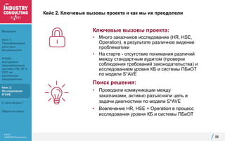 © 2017
«ЭКОПСИ Консалтинг»
Кейс 2. Ключевые вызовы проекта и как мы их преодолели
Ключевые вызовы проекта:
• Много заказчиков исследование (HR, HSE,
Operation), в результате различное видение
проблематики
• На старте - отсутствие понимания различий
между стандартным аудитом (проверки
соблюдения требований законодательства) и
исследованием уровня КБ и системы ПБиОТ
по модели S*AVE
33
Поиск решения:
• Проводили коммуникации между
заказчиками, активно разъясняли цель и
задачи диагностики по модели S*AVE
• Вовлечение HR, HSE + Operation в процесс
исследования уровня КБ и системы ПБиОТ
Введение
Кейс 1:
Трансформация
культуры
безопасности
S*AVE –
инструмент
трансформации
системы ПБ, ОТ и
ООС на
российских
предприятиях
Кейс 2:
Исследование
S*AVE
С чего начать?
Обратная связь
 