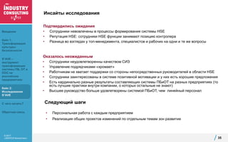 © 2017
«ЭКОПСИ Консалтинг»
Инсайты исследования
Подтвердились ожидания
• Сотрудники невовлечены в процессы формирования системы HSE
• Репутация HSE: сотрудники HSE функции занимают позицию контролера
• Разница во взглядах у топ-менеджмента, специалистов и рабочих на одни и те же вопросы
35
Оказалось неожиданным
• Сотрудники неудовлетворенны качеством СИЗ
• Управление подрядчиками «хромает»
• Работникам не хватает поддержки со стороны непосредственных руководителей в области HSE
• Сотрудники заинтересованы в системе позитивной мотивации и у них есть хорошие предложения
• Есть кардинально разные результаты составляющих системы ПБиОТ на разных предприятиях (то
есть лучшие практики внутри компании, о которых остальные не знают)
• Высшее руководство больше удовлетворены системой ПБиОТ, чем линейный персонал
Следующий шаги
• Персональная работа с каждым предприятием
• Реализация общих проектов изменений по отдельным темам зон развития
Введение
Кейс 1:
Трансформация
культуры
безопасности
S*AVE –
инструмент
трансформации
системы ПБ, ОТ и
ООС на
российских
предприятиях
Кейс 2:
Исследование
S*AVE
С чего начать?
Обратная связь
 