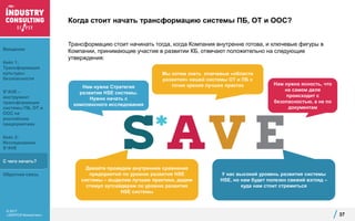 © 2017
«ЭКОПСИ Консалтинг»
Когда стоит начать трансформацию системы ПБ, ОТ и ООС?
Трансформацию стоит начинать тогда, когда Компания внутренне готова, и ключевые фигуры в
Компании, принимающие участие в развитии КБ, отвечают положительно на следующие
утверждения:
37
Нам нужна Стратегия
развития HSE системы.
Нужно начать с
комплексного исследования
Давайте проведем внутреннее сравнение
предприятий по уровню развития HSE
системы – выделим лучшие практики, дадим
стимул аутсайдерам по уровню развития
HSE системы
Нам нужна ясность, что
на самом деле
происходит с
безопасностью, а не по
документам
Мы хотим знать ключевые «области
развития» нашей системы ОТ и ПБ с
точки зрения лучших практик
У нас высокий уровень развития системы
HSE, но нам будет полезен свежий взгляд –
куда нам стоит стремиться
Введение
Кейс 1:
Трансформация
культуры
безопасности
S*AVE –
инструмент
трансформации
системы ПБ, ОТ и
ООС на
российских
предприятиях
Кейс 2:
Исследование
S*AVE
С чего начать?
Обратная связь
 