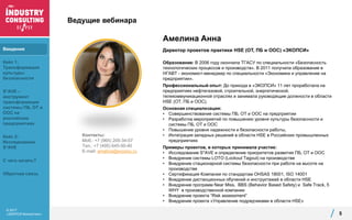 © 2017
«ЭКОПСИ Консалтинг»
Ведущие вебинара
5
Контакты:
Моб.: +7 (965) 205-34-07
Тел.: +7 (495) 645-00-40
E-mail: amelina@ecopsy.ru
Амелина Анна
Директор проектов практики HSE (ОТ, ПБ и ООС) «ЭКОПСИ»
Образование: В 2006 году окончила ТГАСУ по специальности «Безопасность
технологических процессов и производств». В 2011 получила образование в
НГАВТ - экономист-менеджер по специальности «Экономика и управление на
предприятии».
Профессиональный опыт: До прихода в «ЭКОПСИ» 11 лет проработала на
предприятиях нефтегазовой, строительной, энергетической,
телекоммуникационной отраслях и занимала руководящие должности в области
HSЕ (ОТ, ПБ и ООС).
Основная специализация:
• Совершенствование системы ПБ, ОТ и ООС на предприятии
• Разработка мероприятий по повышению уровня культуры безопасности и
системы ПБ, ОТ и ООС
• Повышение уровня надежности и безопасности работы,
• Интеграция западных решений в области HSE в Российских промышленных
предприятиях
Примеры проектов, в которых принимала участие:
• Исследование S*AVE и определение приоритетов развития ПБ, ОТ и ООС
• Внедрение системы LOTO (Lockout Tagout) на производстве
• Внедрение стационарной системы безопасности при работе на высоте на
производстве
• Сертификация Компании по стандартам OHSAS 18001, ISO 14001
• Внедрение дистанционных обучений и инструктажей в области HSE
• Внедрение программ Near Miss, BBS (Behavior Based Safety) и Safe Track, 5
WHY в производственной компании
• Внедрение проекта “Risk assessment”
• Внедрение проекта «Управление подрядчиками в области HSE»
Введение
Кейс 1:
Трансформация
культуры
безопасности
S*AVE –
инструмент
трансформации
системы ПБ, ОТ и
ООС на
российских
предприятиях
Кейс 2:
Исследование
S*AVE
С чего начать?
Обратная связь
 