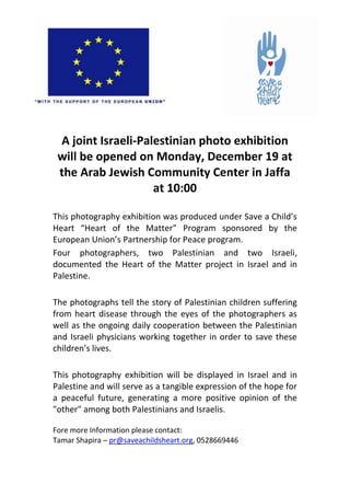 A joint Israeli-Palestinian photo exhibition
 will be opened on Monday, December 19 at
 the Arab Jewish Community Center in Jaffa
                    at 10:00

This photography exhibition was produced under Save a Child’s
Heart “Heart of the Matter” Program sponsored by the
European Union’s Partnership for Peace program.
Four photographers, two Palestinian and two Israeli,
documented the Heart of the Matter project in Israel and in
Palestine.

The photographs tell the story of Palestinian children suffering
from heart disease through the eyes of the photographers as
well as the ongoing daily cooperation between the Palestinian
and Israeli physicians working together in order to save these
children’s lives.

This photography exhibition will be displayed in Israel and in
Palestine and will serve as a tangible expression of the hope for
a peaceful future, generating a more positive opinion of the
"other" among both Palestinians and Israelis.

Fore more Information please contact:
Tamar Shapira – pr@saveachildsheart.org, 0528669446
 