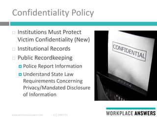 www.workplaceanswers.com 512.298.0797
Confidentiality Policy
 Institutions Must Protect
Victim Confidentiality (New)
 Institutional Records
 Public Recordkeeping
 Police Report Information
 Understand State Law
Requirements Concerning
Privacy/Mandated Disclosure
of Information
 