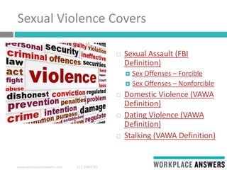 www.workplaceanswers.com 512.298.0797
Sexual Violence Covers
 Sexual Assault (FBI
Definition)
 Sex Offenses – Forcible
 Sex Offenses – Nonforcible
 Domestic Violence (VAWA
Definition)
 Dating Violence (VAWA
Definition)
 Stalking (VAWA Definition)
 