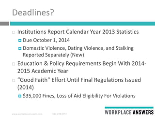 www.workplaceanswers.com 512.298.0797
Deadlines?
 Institutions Report Calendar Year 2013 Statistics
 Due October 1, 2014
 Domestic Violence, Dating Violence, and Stalking
Reported Separately (New)
 Education & Policy Requirements Begin With 2014-
2015 Academic Year
 “Good Faith” Effort Until Final Regulations Issued
(2014)
 $35,000 Fines, Loss of Aid Eligibility For Violations
 