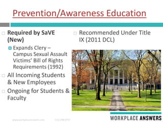 www.workplaceanswers.com 512.298.0797
Prevention/Awareness Education
 Required by SaVE
(New)
 Expands Clery –
Campus Sexual Assault
Victims’ Bill of Rights
Requirements (1992)
 All Incoming Students
& New Employees
 Ongoing for Students &
Faculty
 Recommended Under Title
IX (2011 DCL)
 